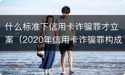 什么标准下信用卡诈骗罪才立案（2020年信用卡诈骗罪构成要件）