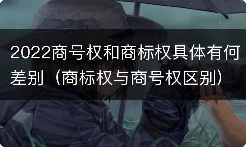 2022商号权和商标权具体有何差别（商标权与商号权区别）