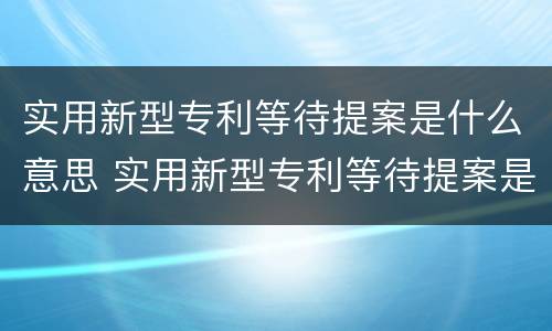 实用新型专利等待提案是什么意思 实用新型专利等待提案是什么意思?