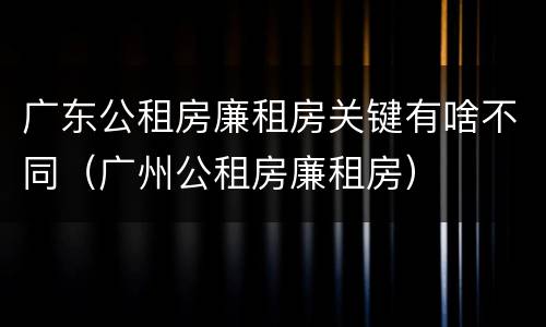 广东公租房廉租房关键有啥不同（广州公租房廉租房）