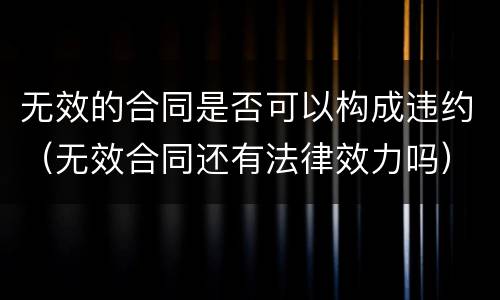 无效的合同是否可以构成违约（无效合同还有法律效力吗）