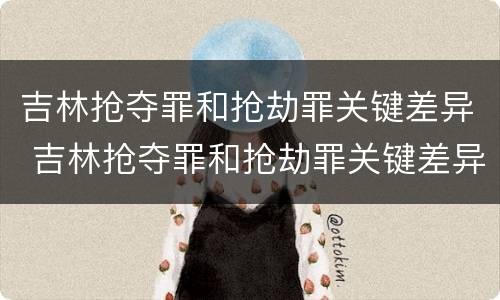 吉林抢夺罪和抢劫罪关键差异 吉林抢夺罪和抢劫罪关键差异有多大