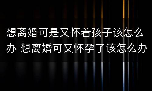 想离婚可是又怀着孩子该怎么办 想离婚可又怀孕了该怎么办