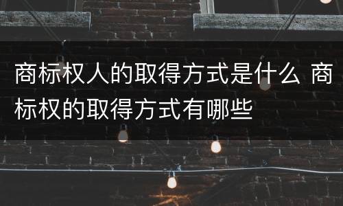 商标权人的取得方式是什么 商标权的取得方式有哪些