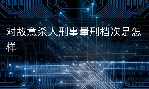 对故意杀人刑事量刑档次是怎样