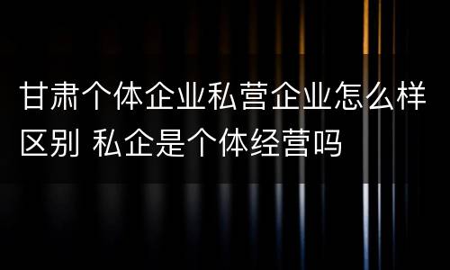 甘肃个体企业私营企业怎么样区别 私企是个体经营吗