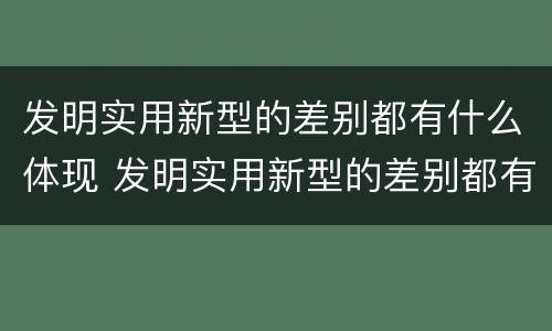 发明实用新型的差别都有什么体现 发明实用新型的差别都有什么体现出来