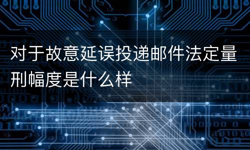对于故意延误投递邮件法定量刑幅度是什么样