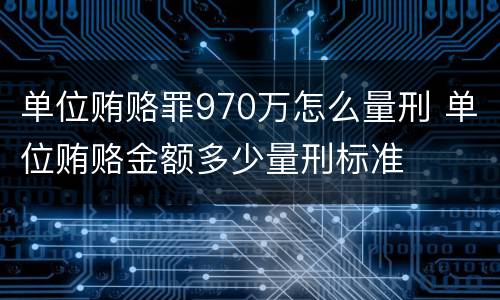 单位贿赂罪970万怎么量刑 单位贿赂金额多少量刑标准