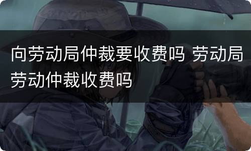 向劳动局仲裁要收费吗 劳动局劳动仲裁收费吗