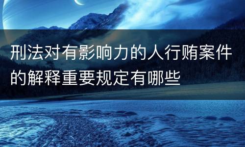 刑法对有影响力的人行贿案件的解释重要规定有哪些