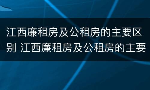 江西廉租房及公租房的主要区别 江西廉租房及公租房的主要区别在哪里