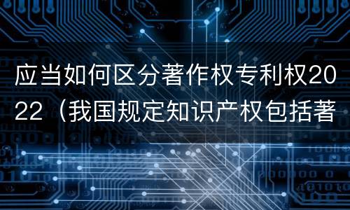 应当如何区分著作权专利权2022（我国规定知识产权包括著作权专利权）