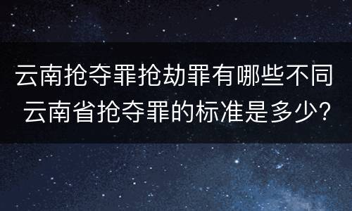 云南抢夺罪抢劫罪有哪些不同 云南省抢夺罪的标准是多少?