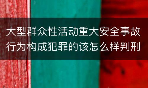 大型群众性活动重大安全事故行为构成犯罪的该怎么样判刑