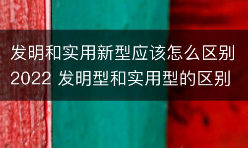 发明和实用新型应该怎么区别2022 发明型和实用型的区别