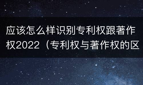 应该怎么样识别专利权跟著作权2022（专利权与著作权的区别与联系）