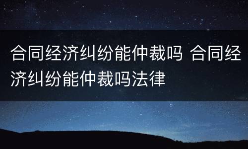 合同经济纠纷能仲裁吗 合同经济纠纷能仲裁吗法律