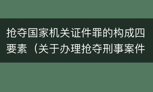 抢夺国家机关证件罪的构成四要素（关于办理抢夺刑事案件适用法律若干问题）