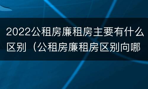 2022公租房廉租房主要有什么区别（公租房廉租房区别向哪儿申请）