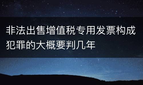 非法出售增值税专用发票构成犯罪的大概要判几年