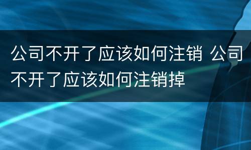 公司不开了应该如何注销 公司不开了应该如何注销掉