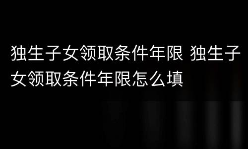 独生子女领取条件年限 独生子女领取条件年限怎么填