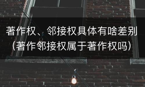 著作权、邻接权具体有啥差别（著作邻接权属于著作权吗）