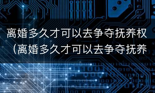 离婚多久才可以去争夺抚养权（离婚多久才可以去争夺抚养权的）