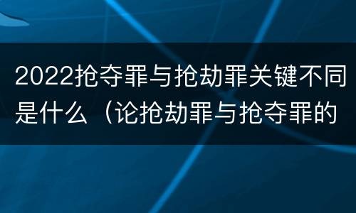 2022抢夺罪与抢劫罪关键不同是什么（论抢劫罪与抢夺罪的界限）