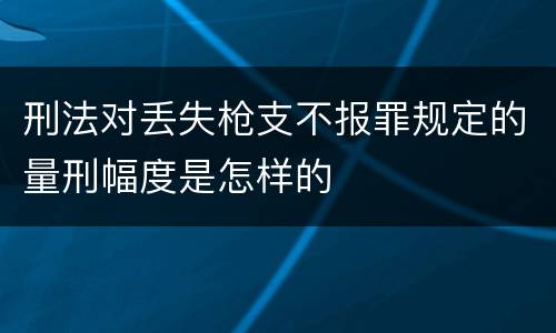 刑法对丢失枪支不报罪规定的量刑幅度是怎样的