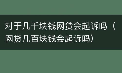 对于几千块钱网贷会起诉吗（网贷几百块钱会起诉吗）