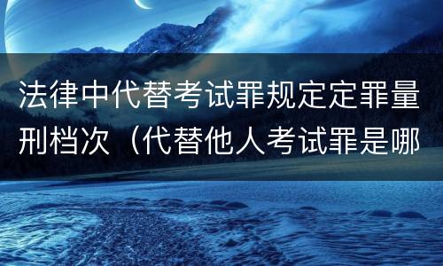 法律中代替考试罪规定定罪量刑档次（代替他人考试罪是哪年规定）