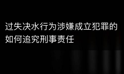 过失决水行为涉嫌成立犯罪的如何追究刑事责任
