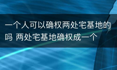 一个人可以确权两处宅基地的吗 两处宅基地确权成一个