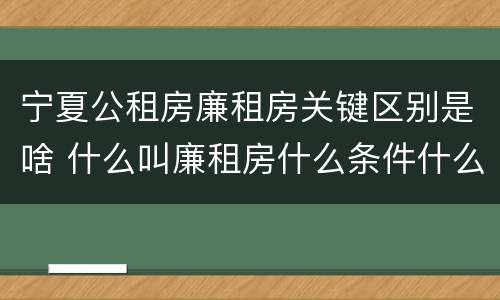 宁夏公租房廉租房关键区别是啥 什么叫廉租房什么条件什么叫公租房