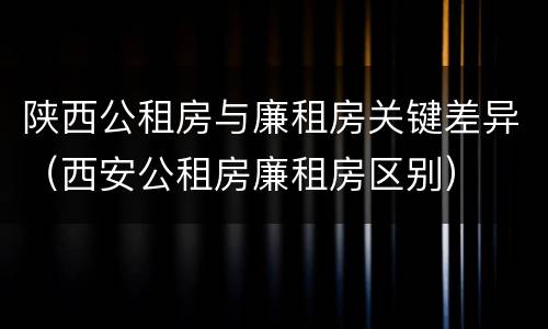 陕西公租房与廉租房关键差异（西安公租房廉租房区别）