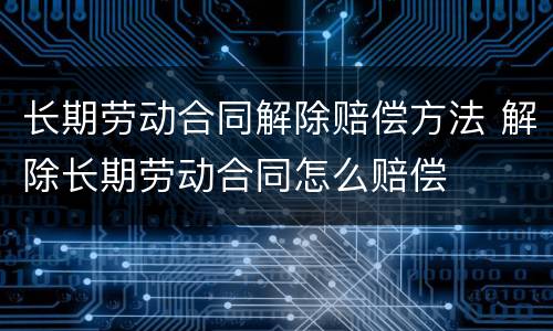 长期劳动合同解除赔偿方法 解除长期劳动合同怎么赔偿
