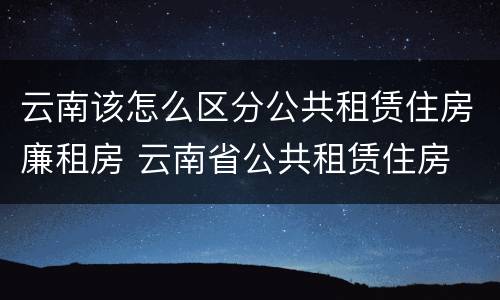 云南该怎么区分公共租赁住房廉租房 云南省公共租赁住房