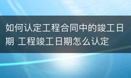 如何认定工程合同中的竣工日期 工程竣工日期怎么认定