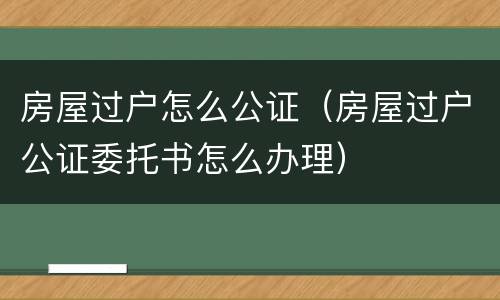 房屋过户怎么公证（房屋过户公证委托书怎么办理）