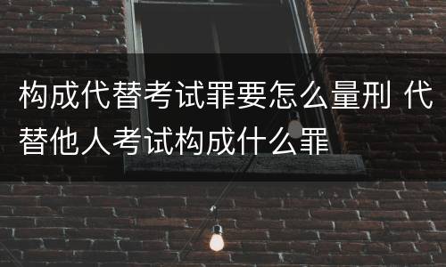 构成代替考试罪要怎么量刑 代替他人考试构成什么罪