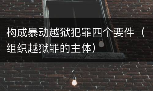构成暴动越狱犯罪四个要件（组织越狱罪的主体）