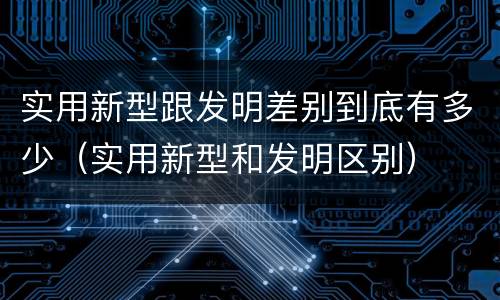 实用新型跟发明差别到底有多少（实用新型和发明区别）
