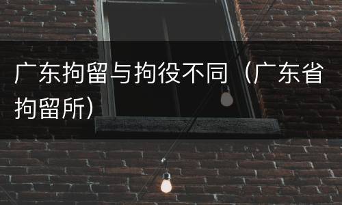 广东拘留与拘役不同（广东省拘留所）
