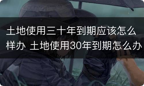 土地使用三十年到期应该怎么样办 土地使用30年到期怎么办