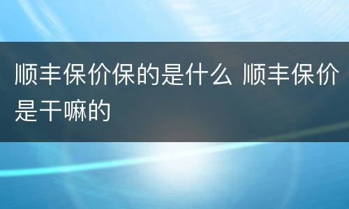 顺丰保价保的是什么 顺丰保价是干嘛的
