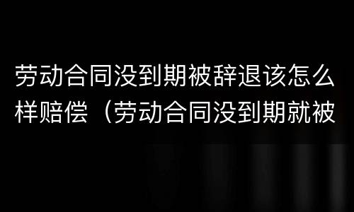 劳动合同没到期被辞退该怎么样赔偿（劳动合同没到期就被辞退该怎么办?）