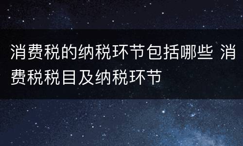 消费税的纳税环节包括哪些 消费税税目及纳税环节