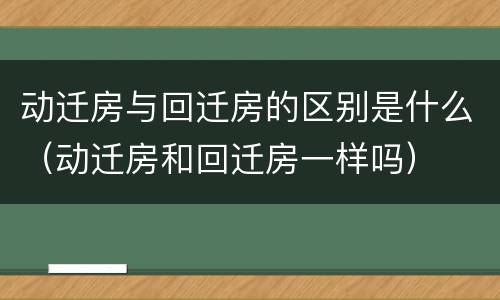 动迁房与回迁房的区别是什么（动迁房和回迁房一样吗）